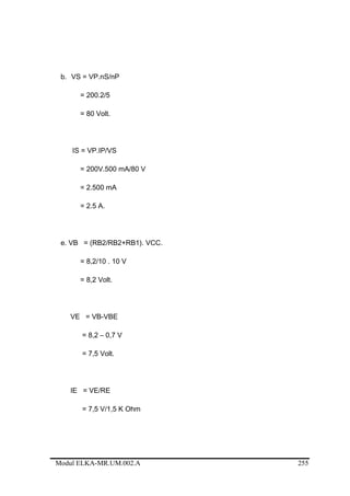 b. VS = VP.nS/nP
= 200.2/5
= 80 Volt.
IS = VP.IP/VS
= 200V.500 mA/80 V
= 2.500 mA
= 2.5 A.
e. VB = (RB2/RB2+RB1). VCC.
= 8,2/10 . 10 V
= 8,2 Volt.
VE = VB-VBE
= 8,2 – 0,7 V
= 7,5 Volt.
IE = VE/RE
= 7,5 V/1,5 K Ohm
Modul ELKA-MR.UM.002.A 255
 