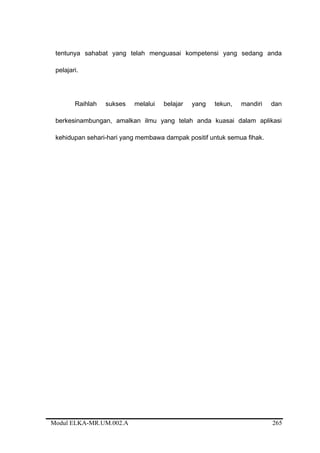 tentunya sahabat yang telah menguasai kompetensi yang sedang anda
pelajari.
Raihlah sukses melalui belajar yang tekun, mandiri dan
berkesinambungan, amalkan ilmu yang telah anda kuasai dalam aplikasi
kehidupan sehari-hari yang membawa dampak positif untuk semua fihak.
Modul ELKA-MR.UM.002.A 265
 