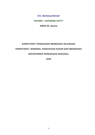 Drs. Bambang Muhadi
NIP/NRK. 130799268/152777
SMKN 56 Jakarta
DIREKTORAT PENDIDIKAN MENENGAH KEJURUAN
DIREKTORAT JENDERAL PENDIDIKAN DASAR DAN MENENGAH
DEPARTEMEN PENDIDIKAN NASIONAL
2005
iv
 