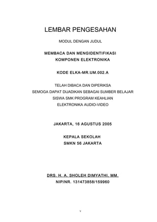 LEMBAR PENGESAHAN
MODUL DENGAN JUDUL
MEMBACA DAN MENGIDENTIFIKASI
KOMPONEN ELEKTRONIKA
KODE ELKA-MR.UM.002.A
TELAH DIBACA DAN DIPERIKSA
SEMOGA DAPAT DIJADIKAN SEBAGAI SUMBER BELAJAR
SISWA SMK PROGRAM KEAHLIAN
ELEKTRONIKA AUDIO-VIDEO
JAKARTA, 16 AGUSTUS 2005
KEPALA SEKOLAH
SMKN 56 JAKARTA
DRS. H. A. SHOLEH DIMYATHI, MM.
NIP/NR. 131473858/159960
v
 