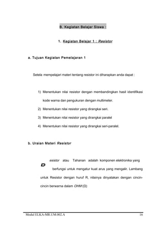 B. Kegiatan Belajar Siswa :
1. Kegiatan Belajar 1 : Resistor
a. Tujuan Kegiatan Pemelajaran 1
Setela mempelajari materi tentang resistor ini diharapkan anda dapat :
1) Menentukan nilai resistor dengan membandingkan hasil identifikasi
kode warna dan pengukuran dengan multimeter.
2) Menentukan nilai resistor yang dirangkai seri.
3) Menentukan nilai resistor yang dirangkai paralel
4) Menentukan nilai resistor yang dirangkai seri-paralel.
b. Uraian Materi Resistor
esistor atau Tahanan adalah komponen elektronika yang
berfungsi untuk mengatur kuat arus yang mengalir. Lambang
untuk Resistor dengan huruf R, nilainya dinyatakan dengan cincin-
cincin berwarna dalam OHM (Ω)
Modul ELKA-MR.UM.002.A
R
16
 