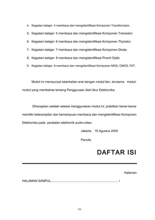 4. Kegiatan belajar: 4 membaca dan mengidentifikasi Komponen Transformator;
5. Kegiatan belajar: 5 membaca dan mengidentifikasi Komponen Transistor;
6. Kegiatan belajar: 6 membaca dan mengidentifikasi Komponen Thyristor;
7. Kegiatan belajar: 7 membaca dan mengidentifikasi Komponen Diode;
8. Kegiatan belajar: 8 membaca dan mengidentifikasi Piranti Optik;
9. Kegiatan belajar: 9 membaca dan mengidentifikasi Komponen MOS, CMOS, FET.
Modul ini mempunyai keterkaitan erat dengan modul lain, terutama modul-
modul yang membahas tentang Penggunaan Alat Ukur Elektronika.
Diharapkan setelah selesai menggunakan modul ini, praktikan benar-benar
memiliki keterampilan dan kemampuan membaca dan mengidentifikasi Komponen
Elektronika pada peralatan elektronik audio-video.
Jakarta, 16 Agustus 2005
Penulis
DAFTAR ISI
Halaman
HALAMAN SAMPUL.............................................................................. i
vii
 