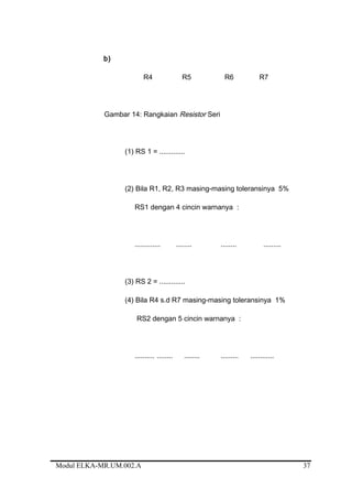 b)
R4 R5 R6 R7
Gambar 14: Rangkaian Resistor Seri
(1) RS 1 = .............
(2) Bila R1, R2, R3 masing-masing toleransinya 5%
RS1 dengan 4 cincin warnanya :
............. ........ ........ .........
(3) RS 2 = .............
(4) Bila R4 s.d R7 masing-masing toleransinya 1%
RS2 dengan 5 cincin warnanya :
.......... ........ ........ ......... ............
Modul ELKA-MR.UM.002.A 37
 