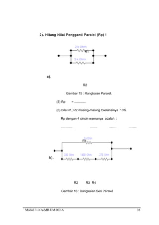 2). Hitung Nilai Pengganti Paralel (Rp) !
R1
a).
R2
Gambar 15 : Rangkaian Paralel.
(5) Rp = .............
(6) Bila R1, R2 masing-masing toleransinya 10%
Rp dengan 4 cincin warnanya adalah :
............. ........ ........ .........
R1
b).
R2 R3 R4
Gambar 16 : Rangkaian Seri Paralel
Modul ELKA-MR.UM.002.A 38
 