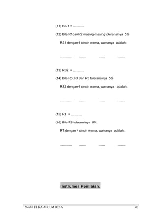 (11) RS 1 = .............
(12) Bila R1dan R2 masing-masing toleransinya 5%
RS1 dengan 4 cincin warna, warnanya adalah:
............. ........ ........ .........
(13) RS2 = .............
(14) Bila R3, R4 dan R5 toleransinya 5%
RS2 dengan 4 cincin warna, warnanya adalah:
............. ........ ........ .........
(15) RT = .............
(16) Bila R6 toleransinya 5%
RT dengan 4 cincin warna, warnanya adalah:
............. ........ ........ .........
Instrumen Penilaian.
Modul ELKA-MR.UM.002.A 40
 