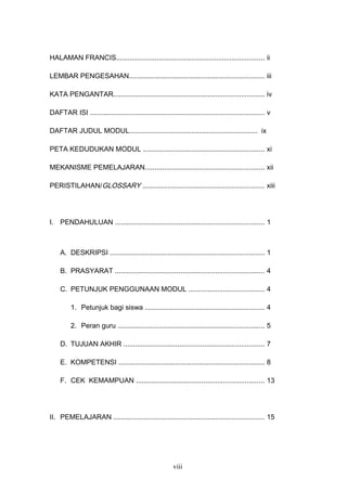 HALAMAN FRANCIS............................................................................. ii
LEMBAR PENGESAHAN...................................................................... iii
KATA PENGANTAR.............................................................................. iv
DAFTAR ISI .......................................................................................... v
DAFTAR JUDUL MODUL.................................................................. ix
PETA KEDUDUKAN MODUL ............................................................... xi
MEKANISME PEMELAJARAN.............................................................. xii
PERISTILAHAN/GLOSSARY ............................................................... xiii
I. PENDAHULUAN ............................................................................. 1
A. DESKRIPSI ................................................................................ 1
B. PRASYARAT ............................................................................. 4
C. PETUNJUK PENGGUNAAN MODUL ....................................... 4
1. Petunjuk bagi siswa .............................................................. 4
2. Peran guru ............................................................................ 5
D. TUJUAN AKHIR ......................................................................... 7
E. KOMPETENSI ............................................................................ 8
F. CEK KEMAMPUAN .................................................................. 13
II. PEMELAJARAN .............................................................................. 15
viii
 