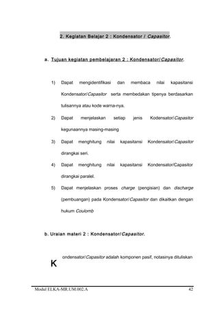 2. Kegiatan Belajar 2 : Kondensator / Capasitor.
a. Tujuan kegiatan pembelajaran 2 : Kondensator/Capasitor.
1) Dapat mengidentifikasi dan membaca nilai kapasitansi
Kondensator/Capasitor serta membedakan tipenya berdasarkan
tulisannya atau kode warna-nya.
2) Dapat menjelaskan setiap jenis Kodensator/Capasitor
kegunaannya masing-masing
3) Dapat menghitung nilai kapasitansi Kondensator/Capasitor
dirangkai seri.
4) Dapat menghitung nilai kapasitansi Kondensator/Capasitor
dirangkai paralel.
5) Dapat menjelaskan proses charge (pengisian) dan discharge
(pembuangan) pada Kondensator/Capasitor dan dikaitkan dengan
hukum Coulomb
b. Uraian materi 2 : Kondensator/Capasitor.
ondensator/Capasitor adalah komponen pasif, notasinya dituliskan
Modul ELKA-MR.UM.002.A
K
42
 