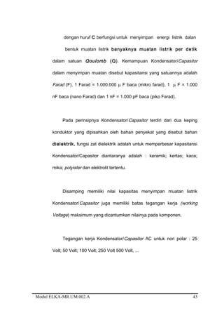 dengan huruf C berfungsi untuk menyimpan energi listrik dalan
bentuk muatan listrik banyaknya muatan listrik per detik
dalam satuan Qoulomb (Q). Kemampuan Kondensator/Capasitor
dalam menyimpan muatan disebut kapasitansi yang satuannya adalah
Farad (F), 1 Farad = 1.000.000 µ F baca (mikro farad), 1 µ F = 1.000
nF baca (nano Farad) dan 1 nF = 1.000 pF baca (piko Farad).
Pada perinsipnya Kondensator/Capasitor terdiri dari dua keping
konduktor yang dipisahkan oleh bahan penyekat yang disebut bahan
dielektrik, fungsi zat dielektrik adalah untuk memperbesar kapasitansi
Kondensator/Capasitor diantaranya adalah : keramik; kertas; kaca;
mika; polyister dan elektrolit tertentu.
Disamping memiliki nilai kapasitas menyimpan muatan listrik
Kondensator/Capasitor juga memiliki batas tegangan kerja (working
Voltage) maksimum yang dicantumkan nilainya pada komponen.
Tegangan kerja Kondensator/Capasitor AC untuk non polar : 25
Volt; 50 Volt; 100 Volt; 250 Volt 500 Volt, ...
Modul ELKA-MR.UM.002.A 43
 
