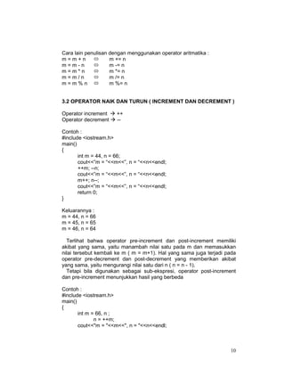 10
Cara lain penulisan dengan menggunakan operator aritmatika :
m = m + n m += n
m = m - n m -= n
m = m * n m *= n
m = m / n m /= n
m = m % n m %= n
3.2 OPERATOR NAIK DAN TURUN ( INCREMENT DAN DECREMENT )
Operator increment ++
Operator decrement --
Contoh :
#include <iostream.h>
main()
{
int m = 44, n = 66;
cout<<”m = “<<m<<”, n = “<<n<<endl;
++m; --n;
cout<<”m = “<<m<<”, n = “<<n<<endl;
m++; n--;
cout<<”m = “<<m<<”, n = “<<n<<endl;
return 0;
}
Keluarannya :
m = 44, n = 66
m = 45, n = 65
m = 46, n = 64
Terlihat bahwa operator pre-increment dan post-increment memiliki
akibat yang sama, yaitu manambah nilai satu pada m dan memasukkan
nilai tersebut kembali ke m ( m = m+1). Hal yang sama juga terjadi pada
operator pre-decrement dan post-decrement yang memberikan akibat
yang sama, yaitu mengurangi nilai satu dari n ( n = n - 1).
Tetapi bila digunakan sebagai sub-ekspresi, operator post-increment
dan pre-increment menunjukkan hasil yang berbeda
Contoh :
#include <iostream.h>
main()
{
int m = 66, n ;
n = ++m;
cout<<"m = "<<m<<", n = "<<n<<endl;
 