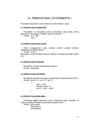 16
IV. PERNYATAAN ( STATEMENTS )
Pernyataan digunakan untuk melakukan suatu tindakan, yaitu
4.1 PERNYATAAN UNGKAPAN
Pernyataan ini merupakan bentuk pernyataan yang paling sering
digunakan. Pernyataan ini diakhiri dengan semicolon “ ; “.
Contoh : var = 166;
var++;
4.2 PERNYATAAN DEKLARASI
Untuk menggunakan suatu variable minimal variable tersebut
dideklarasikan terlabih dahulu
Contoh : int var;
Merupakan contoh deklarasi sebuah variable var dengan tipe data integer
(int).
4.3 PERNYATAAN KOSONG
Pernyataan ini tidak melaksanakan apapun.
Contoh : while(ada);
4.4 PERNYATAAN MAJEMUK
Merupakan sejumlah pernyataan yang berada di dalam sebuah blok { }
Contoh : for(var = 0 ; var <10 ; var++)
{
nilai1 = 100;
if(!nilai2) nilai2 = 0;
nilai 3 = nilai1 + nilai2;
}
4.5 PERNYATAAN BERLABEL
Pernyataan goto, diperlukan untuk melakukan suatu lompatan ke
suatu pernyataan berlabel yang ditandai dengan tanda “ : “.
Contoh : goto bawah;
pernyataan1;
pernyataan2;
 
