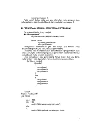 17
:bawah pernyataan 3;
Pada contoh diatas, pada saat goto ditemukan maka program akan
melompat pernyataan berlabel bawah dan melakukan pernyataan 3.
4.6 PERNYATAAN KONDISI ( CONDITIONAL EXPRESSION )
Pertanyaan Kondisi dibagi menjadi,
4.6.1 Pernyataan if
Digunakan dalam pengambilan keputusan
Bentuk umum:
if(kondisi) pernyataan1 ;
else pernyataan2;
Pernyataan1 dilaksanakan jika dan hanya jika kondisi yang
diinginkan terpenuhi, jika tidak, lakukan pernyataan2.
Jika anda tidak mempergunakan pernyataan else program tidak akan
error, namun jika anda mempergunakan pernyataan else tanpa didahului
pernyataan if, maka program akan error.
Jika pernyataan1 atau pernyataan2 hanya terdiri dari satu baris,
maka tanda { } tidak diperlukan, namun jika lebih maka diperlukan.
Bentuknya menjadi :
if(kondisi)
{
pernyataan1;
pernyataan1a;
pernyataan1b;
}
else
{
pernyataan2;
pernyataan2a;
pernyataan2b;
}
Contoh :
#include <iostream.h>
void main()
{
int m = 166;
if(m == 0)
cout<<”Nilainya sama dengan noln”;
else
{
cout<<”Nilainya tidak sama dengan noln”;
 