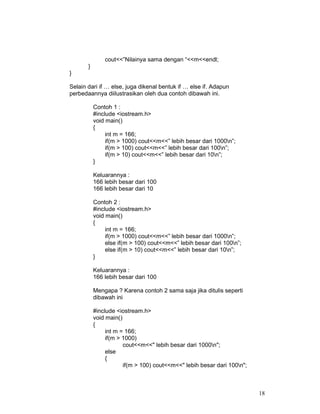 18
cout<<”Nilainya sama dengan “<<m<<endl;
}
}
Selain dari if … else, juga dikenal bentuk if … else if. Adapun
perbedaannya diilustrasikan oleh dua contoh dibawah ini.
Contoh 1 :
#include <iostream.h>
void main()
{
int m = 166;
if(m > 1000) cout<<m<<” lebih besar dari 1000n”;
if(m > 100) cout<<m<<” lebih besar dari 100n”;
if(m > 10) cout<<m<<” lebih besar dari 10n”;
}
Keluarannya :
166 lebih besar dari 100
166 lebih besar dari 10
Contoh 2 :
#include <iostream.h>
void main()
{
int m = 166;
if(m > 1000) cout<<m<<” lebih besar dari 1000n”;
else if(m > 100) cout<<m<<” lebih besar dari 100n”;
else if(m > 10) cout<<m<<” lebih besar dari 10n”;
}
Keluarannya :
166 lebih besar dari 100
Mengapa ? Karena contoh 2 sama saja jika ditulis seperti
dibawah ini
#include <iostream.h>
void main()
{
int m = 166;
if(m > 1000)
cout<<m<<" lebih besar dari 1000n";
else
{
if(m > 100) cout<<m<<" lebih besar dari 100n";
 