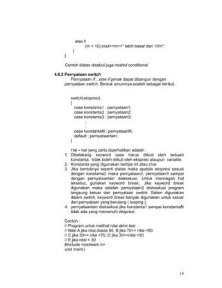19
else if
(m > 10) cout<<m<<" lebih besar dari 10n";
}
}
Contoh diatas disebut juga nested conditional
4.6.2 Pernyataan switch
Pernyataan if…else if jamak dapat dibangun dengan
pernyataan switch. Bentuk umumnya adalah sebagai berikut.
switch(ekspresi)
{
case konstanta1 : pernyataan1;
case konstanta2 : pernyataan2;
case konstanta3 : pernyataan3;
:
:
case konstantaN : pernyataanN;
default : pernyataanlain;
}
Hal – hal yang perlu diperhatikan adalah :
1. Dibelakang keyword case harus diikuti oleh sebuah
konstanta, tidak boleh diikuti oleh ekspresi ataupun variable.
2. Konstanta yang digunakan bertipe int atau char
3. Jika bentuknya seperti diatas maka apabila ekspresi sesuai
dengan konstanta2 maka pernyataan2, pernyataan3 sampai
dengan pernyataanlain dieksekusi. Untuk mencegah hal
tersebut, gunakan keyword break;. Jika keyword break
digunakan maka setelah pernyataan2 dieksekusi program
langsung keluar dari pernyataan switch. Selain digunakan
dalam switch, keyword break banyak digunakan untuk keluar
dari pernyataan yang berulang ( looping ).
4. pernyataanlain dieksekusi jika konstanta1 sampai konstantaN
tidak ada yang memenuhi ekspresi.
Contoh :
// Program untuk melihat nilai akhir test
// Nilai A jika nilai diatas 80, B jika 70<= nilai <80
// C jika 50<= nilai <70, D jika 30<=nilai <50
// E jika nilai < 30
#include <iostream.h>
void main()
 