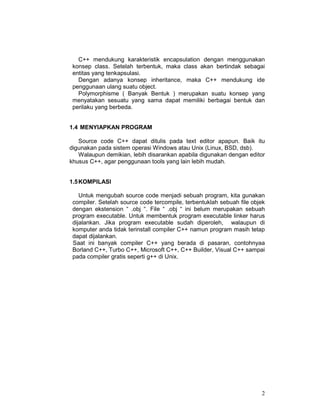 2
C++ mendukung karakteristik encapsulation dengan menggunakan
konsep class. Setelah terbentuk, maka class akan bertindak sebagai
entitas yang tenkapsulasi.
Dengan adanya konsep inheritance, maka C++ mendukung ide
penggunaan ulang suatu object.
Polymorphisme ( Banyak Bentuk ) merupakan suatu konsep yang
menyatakan sesuatu yang sama dapat memiliki berbagai bentuk dan
perilaku yang berbeda.
1.4 MENYIAPKAN PROGRAM
Source code C++ dapat ditulis pada text editor apapun. Baik itu
digunakan pada sistem operasi Windows atau Unix (Linux, BSD, dsb).
Walaupun demikian, lebih disarankan apabila digunakan dengan editor
khusus C++, agar penggunaan tools yang lain lebih mudah.
1.5KOMPILASI
Untuk mengubah source code menjadi sebuah program, kita gunakan
compiler. Setelah source code tercompile, terbentuklah sebuah file objek
dengan ekstension “ .obj “. File “ .obj “ ini belum merupakan sebuah
program executable. Untuk membentuk program executable linker harus
dijalankan. Jika program executable sudah diperoleh, walaupun di
komputer anda tidak terinstall compiler C++ namun program masih tetap
dapat dijalankan.
Saat ini banyak compiler C++ yang berada di pasaran, contohnyaa
Borland C++, Turbo C++, Microsoft C++, C++ Builder, Visual C++ sampai
pada compiler gratis seperti g++ di Unix.
 