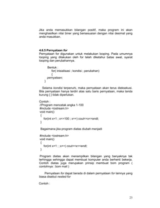 23
Jika anda memasukkan bilangan positif, maka program ini akan
menghasilkan nilai biner yang bersesuaian dengan nilai desimal yang
anda masukkan.
4.6.5 Pernyataan for
Pernyataan for digunakan untuk melakukan looping. Pada umumnya
looping yang dilakukan oleh for telah diketahui batas awal, syarat
looping dan perubahannya.
Bentuk :
for( inisialisasi ; kondisi ; perubahan)
{
pernyataan;
}
Selama kondisi terpenuhi, maka pernyataan akan terus dieksekusi.
Bila pernyataan hanya terdiri atas satu baris pernyataan, maka tanda
kurung { } tidak diperlukan.
Contoh :
//Program mencetak angka 1-100
#include <iostream.h>
void main()
{
for(int x=1 ; x<=100 ; x++) cout<<x<<endl;
}
Bagaimana jika program diatas diubah menjadi
#include <iostream.h>
void main()
{
for(int x=1 ; ;x++) cout<<x<<endl;
}
Program diatas akan menampilkan bilangan yang banyaknya tak
terhingga sehingga dapat membuat komputer anda berhenti bekerja.
Contoh diatas juga merupakan prinsip membuat bom program (
contohnya : bom mail )
Pernyataan for dapat berada di dalam pernyataan for lainnya yang
biasa disebut nested for
Contoh :
 