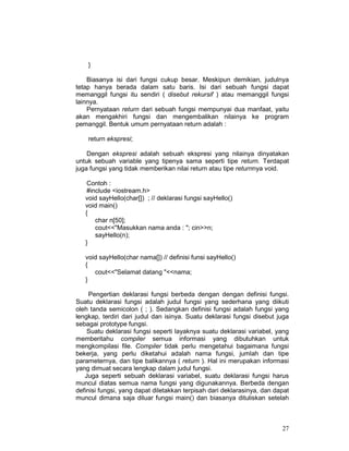 27
}
Biasanya isi dari fungsi cukup besar. Meskipun demikian, judulnya
tetap hanya berada dalam satu baris. Isi dari sebuah fungsi dapat
memanggil fungsi itu sendiri ( disebut rekursif ) atau memanggil fungsi
lainnya.
Pernyataan return dari sebuah fungsi mempunyai dua manfaat, yaitu
akan mengakhiri fungsi dan mengembalikan nilainya ke program
pemanggil. Bentuk umum pernyataan return adalah :
return ekspresi;
Dengan ekspresi adalah sebuah ekspresi yang nilainya dinyatakan
untuk sebuah variable yang tipenya sama seperti tipe return. Terdapat
juga fungsi yang tidak memberikan nilai return atau tipe returnnya void.
Contoh :
#include <iostream.h>
void sayHello(char[]) ; // deklarasi fungsi sayHello()
void main()
{
char n[50];
cout<<"Masukkan nama anda : "; cin>>n;
sayHello(n);
}
void sayHello(char nama[]) // definisi funsi sayHello()
{
cout<<"Selamat datang "<<nama;
}
Pengertian deklarasi fungsi berbeda dengan dengan definisi fungsi.
Suatu deklarasi fungsi adalah judul fungsi yang sederhana yang diikuti
oleh tanda semicolon ( ; ). Sedangkan definisi fungsi adalah fungsi yang
lengkap, terdiri dari judul dan isinya. Suatu deklarasi fungsi disebut juga
sebagai prototype fungsi.
Suatu deklarasi fungsi seperti layaknya suatu deklarasi variabel, yang
memberitahu compiler semua informasi yang dibutuhkan untuk
mengkompilasi file. Compiler tidak perlu mengetahui bagaimana fungsi
bekerja, yang perlu diketahui adalah nama fungsi, jumlah dan tipe
parameternya, dan tipe balikannya ( return ). Hal ini merupakan informasi
yang dimuat secara lengkap dalam judul fungsi.
Juga seperti sebuah deklarasi variabel, suatu deklarasi fungsi harus
muncul diatas semua nama fungsi yang digunakannya. Berbeda dengan
definisi fungsi, yang dapat diletakkan terpisah dari deklarasinya, dan dapat
muncul dimana saja diluar fungsi main() dan biasanya dituliskan setelah
 