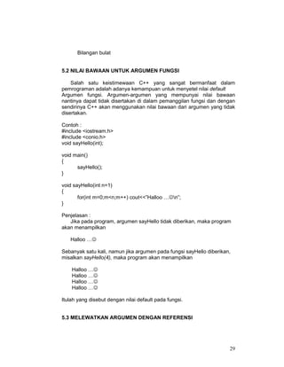 29
Bilangan bulat
5.2 NILAI BAWAAN UNTUK ARGUMEN FUNGSI
Salah satu keistimewaan C++ yang sangat bermanfaat dalam
pemrograman adalah adanya kemampuan untuk menyetel nilai default
Argumen fungsi. Argumen-argumen yang mempunyai nilai bawaan
nantinya dapat tidak disertakan di dalam pemanggilan fungsi dan dengan
sendirinya C++ akan menggunakan nilai bawaan dari argumen yang tidak
disertakan.
Contoh :
#include <iostream.h>
#include <conio.h>
void sayHello(int);
void main()
{
sayHello();
}
void sayHello(int n=1)
{
for(int m=0;m<n;m++) cout<<”Halloo …☺n”;
}
Penjelasan :
Jika pada program, argumen sayHello tidak diberikan, maka program
akan menampilkan
Halloo …☺
Sebanyak satu kali, namun jika argumen pada fungsi sayHello diberikan,
misalkan sayHello(4), maka program akan menampilkan
Halloo …☺
Halloo …☺
Halloo …☺
Halloo …☺
Itulah yang disebut dengan nilai default pada fungsi.
5.3 MELEWATKAN ARGUMEN DENGAN REFERENSI
 