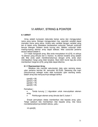 31
VI ARRAY, STRING & POINTER
6.1 ARRAY
Array adalah kumpulan data-data beripe sama dan menggunakan
nama yang sama. Dengan menggunakan rray, sejumlah variabel dapat
memakai nama yang sama. Antara satu variabel dengan variabel yang
lain di dalam array dibedakan berdasarkan subscript. Sebuah subscript
berupa bilangan didalam tanda kurung siku. Melalui subscript inilah
masing-masing elemen array dapat diakses. Nilai subscribe pertama
secara default adalah 0.
C++ tidak mengecek array. Bila anda menyatakan int x[10], ini artinya
10 elemen yang dimulai dari 0. Karena itu elemen terakhir array adalah
x[9]. Bila anda salah mereferensikannya dengan x[10], anda akan
mendapatkan harga yang tidak terpakai. Akan lebih buruk lagi jika anda
memberikan harga ke x[10], yang tidak dapat diterima.
6.1.1 Representasi Array
Misalkan kita memiliki sekumpulan data ujian seorang siswa,
ujian pertama bernilai 90, kemudian 95,78,85. Sekarang kita ingin
menyusunnya sebagai suatu data kumpulan ujian seorang siswa.
Dalam array kita menyusunnya sebagai berikut
ujian[0] = 90;
ujian[1] = 95;
ujian[2] = 78;
ujian[3] = 85;
Perhatikan :
• Tanda kurung [ ] digunakan untuk menunjukkan elemen
array
• Perhitungan elemen array dimulai dari 0, bukan 1
Empat pernyataan diatas memberikan nilai kepada array ujian.
Tetapi sebelum kita memberikan nilai kepada array, kita harus
mendeklarasikannya terlebih dahulu, yaitu :
int ujian[4];
 