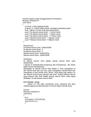 34
Contoh program yang menggambarkan hal tersebut :
#include <iostream.h>
void main()
{
int *Andi; // Andi sebagai pointer
int Budi = 5; // Budi bukan pointer, prhatikan perbedaan pada *
Andi = &Budi // Isi dari Andi yaitu alamat Budi
cout<<”Isi alamat memori Andi : “<<Andi<<endl;
cout<<”Isi alamat memori Budi : “<<Budi<<endl;
cout<<”Isi alamat memori Budi : “<<*Andi<<endl;
cout<<”Alamat memori Andi : “<<&Andi<<endl;
cout<<”Alamat memori Budi :”<<&Budi<<endl;
}
Keluarannya :
Isi alamat memori Andi : 0x6da72448
Isi alamat memori Budi : 5
Isi alamat memori Budi : 5
Alamat memori Andi : 0x6da7244a
Alamat memori Budi : 0x6da72448
Penjelasan :
Isi alamat memori Andi adalah alamat memori Budi, yaitu
0x6da72448
( alamat ini berbeda-beda tergantung dari komputernya dan ditulis
dalam bentuk hexadesimal).
Sedangkan isi alamat memori Budi adalah 5. Cara mengakses isi
dari alamat Budi ada dua cara, yaitu mengakses variabel Budi dan
mengakses isi dari pointer Andi (*Andi). *Andi dapat juga disebut “isi
dari alamat memori yang ditunjuk oleh Andi”. Karena alamat memori
yang ditunjuk oleh Andi adalah alamat memori Budi, maka dapat
dikatakan “isi dari alamat memori Budi”.
6.2.1 Pointer - Array
Dalam 6.1 kita telah membahas array, sekarang kita akan
melihat bagaimana data disimpan di memori dalam sebuah array.
Contoh :
#include <iostream.h>
void main()
{
int n;
int array[4] = {10,20,30,40};
for(n=0;n<4;n++)
{
 
