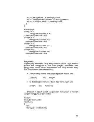 35
cout<<”Array[“<<n<<”] = “<<array[n]<<endl;
cout<<”tMenggunakan pointer = “<<*&array[n]<<endl;
cout<<”tDisimpan dalam “<<&array[n]<<endl;
}
}
Keluarannya :
Array[0] = 10
Menggunakan pointer = 10
Disimpan dalam 0xdb72408
Array[1] = 20
Menggunakan pointer = 20
Disimpan dalam 0xdb7240a
Array[2] = 30
Menggunakan pointer = 30
Disimpan dalam 0xdb7240c
Array[3] = 40
Menggunakan pointer = 40
Disimpan dalam 0xdb7240e
Penjelasan :
Seperti yang anda lihat, setiap array disimpan dalam 2 byte memori
karena kita menggunakan tipe data integer. Perhatikan pula
penggunaan pointer dalam pengaksesan nilai setiap elemen array
dan pengaksesan alamat setiap array.
• Alamat setiap elemen array dapat diperoleh dengan cara
&array[n] atau array+n
• Isi dari setiap elemen array dapat diperoleh dengan cara
array[n] atau *(array+n)
Dibawah ini adalah contoh pengaksesan memori dan isi memori
dengan menggunakan cara kedua
Contoh :
#include <iostream.h>
void main()
{
int n;
int array[4] = {10,20,30,40};
 