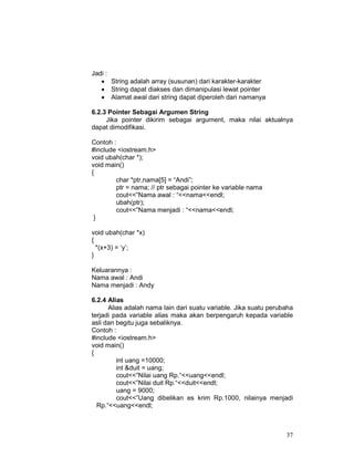 37
Jadi :
• String adalah array (susunan) dari karakter-karakter
• String dapat diakses dan dimanipulasi lewat pointer
• Alamat awal dari string dapat diperoleh dari namanya
6.2.3 Pointer Sebagai Argumen String
Jika pointer dikirim sebagai argument, maka nilai aktualnya
dapat dimodifikasi.
Contoh :
#include <iostream.h>
void ubah(char *);
void main()
{
char *ptr,nama[5] = “Andi”;
ptr = nama; // ptr sebagai pointer ke variable nama
cout<<”Nama awal : “<<nama<<endl;
ubah(ptr);
cout<<”Nama menjadi : “<<nama<<endl;
}
void ubah(char *x)
{
*(x+3) = ‘y’;
}
Keluarannya :
Nama awal : Andi
Nama menjadi : Andy
6.2.4 Alias
Alias adalah nama lain dari suatu variable. Jika suatu perubaha
terjadi pada variable alias maka akan berpengaruh kepada variable
asli dan begitu juga sebaliknya.
Contoh :
#include <iostream.h>
void main()
{
int uang =10000;
int &duit = uang;
cout<<”Nilai uang Rp.“<<uang<<endl;
cout<<”Nilai duit Rp.“<<duit<<endl;
uang = 9000;
cout<<”Uang dibelikan es krim Rp.1000, nilainya menjadi
Rp.“<<uang<<endl;
 