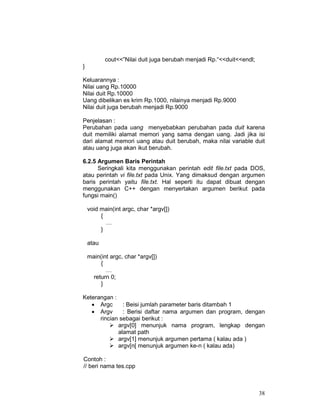 38
cout<<”Nilai duit juga berubah menjadi Rp.“<<duit<<endl;
}
Keluarannya :
Nilai uang Rp.10000
Nilai duit Rp.10000
Uang dibelikan es krim Rp.1000, nilainya menjadi Rp.9000
Nilai duit juga berubah menjadi Rp.9000
Penjelasan :
Perubahan pada uang menyebabkan perubahan pada duit karena
duit memiliki alamat memori yang sama dengan uang. Jadi jika isi
dari alamat memori uang atau duit berubah, maka nilai variable duit
atau uang juga akan ikut berubah.
6.2.5 Argumen Baris Perintah
Seringkali kita menggunakan perintah edit file.txt pada DOS,
atau perintah vi file.txt pada Unix. Yang dimaksud dengan argumen
baris perintah yaitu file.txt. Hal seperti itu dapat dibuat dengan
menggunakan C++ dengan menyertakan argumen berikut pada
fungsi main()
void main(int argc, char *argv[])
{
…
}
atau
main(int argc, char *argv[])
{
…
return 0;
}
Keterangan :
• Argc : Beisi jumlah parameter baris ditambah 1
• Argv : Berisi daftar nama argumen dan program, dengan
rincian sebagai berikut :
argv[0] menunjuk nama program, lengkap dengan
alamat path
argv[1] menunjuk argumen pertama ( kalau ada )
argv[n[ menunjuk argumen ke-n ( kalau ada)
Contoh :
// beri nama tes.cpp
 