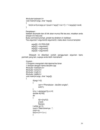 39
#include<iostream.h>
void main(int argc, char *argv[])
{
for(int a=0;a<argc;a++)cout<<”argv[“<<a<<”] = “<<argv[a]<<endl;
}
Penjelasan :
Setelah dicompile dan di link akan muncul file tes.exe, misalkan anda
simpan di d:tes.exe
Buka command prompt, pindah ke direktori d: ketikkan
Tes argumen1 argument2 argument3, maka akan muncul tampilan
argv[0] = D:TES.EXE
argv[1] = argument1
argv[2] = argument2
argv[3] = argument3
Dibawah ini diberikan contoh penggunaan argumen baris
perintah yang lain, supaya anda lebih memahami
Contoh :
// Program mengubah nilai desimal ke biner
// Simpan dengan nama dec2bin.cpp
#include <iostream.h>
#include <conio.h>
#include <math.h>
#include <stdlib.h>
void main(int argc, char *argv[])
{
if(argc !=2)
{
cerr<<"Pemakaian : dec2bin angka";
exit(1);
}
int p = atoi(argv[1]),n,i=0;
double A[100];
do
{
A[++i]=p%2;
p=p/2;
floor(p);
} while (p>1);
cout<<"Nilai binernya : ";
cout<<p;
for(n=i;n>=1;n--)
{
 