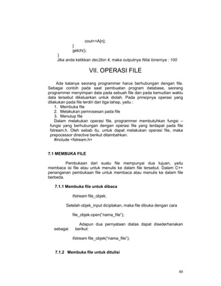 40
cout<<A[n];
}
getch();
}
Jika anda ketikkan dec2bin 4, maka outputnya Nilai binernya : 100
VII. OPERASI FILE
Ada kalanya seorang programmer harus berhubungan dengan file.
Sebagai contoh pada saat pembuatan program database, seorang
programmer menyimpan data pada sebuah file dan pada kemudian waktu
data tersebut dikeluarkan untuk diolah. Pada prinsipnya operasi yang
dilakukan pada file terdiri dari tiga tahap, yaitu :
1. Membuka file
2. Melakukan pemrosesan pada file
3. Menutup file
Dalam melakukan operasi file, programmer membutuhkan fungsi –
fungsi yang berhubungan dengan operasi file yang terdapat pada file
fstream.h. Oleh sebab itu, untuk dapat melakukan operasi file, maka
prepocessor directive berikut ditambahkan.
#include <fstream.h>
7.1 MEMBUKA FILE
Pembukaan dari suatu file mempunyai dua tujuan, yaitu
membaca isi file atau untuk menulis ke dalam file tersebut. Dalam C++
penanganan pembukaan file untuk membaca atau menulis ke dalam file
berbeda.
7.1.1 Membuka file untuk dibaca
ifstream file_objek;
Setelah objek_input diciptakan, maka file dibuka dengan cara
file_objek.open(“nama_file”);
Adapun dua pernyataan diatas dapat disederhanakan
sebagai berikut:
ifstream file_objek(“nama_file”);
7.1.2 Membuka file untuk ditulisi
 