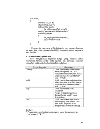 43
void main()
{
const int MAX = 80;
char buffer[MAX+1];
ifstream file_objek;
file_objek.open("latihan.txt");
cout<<"Membaca isi file latihan.txtn";
while(file_objek)
{
file_objek.getline(buffer,MAX);
cout<<buffer<<endl;
}
}
Program ini membaca isi file latihan.txt dan menampilkannya
ke layar. File_objek.getline(buffer,MAX) digunakan untuk membaca
teks dari file.
7.2.3 Memeriksa Operasi File
C++ menyediakan sejumlah fungsi yang berguna untuk
memeriksa kondisi-kondisi pada operasi file, sehingga kejadian
kesalahan pada saat eksekusi dapat dikendalikan.
Fungsi Anggota Kegunaan
Good() Untuk memeriksa keberhasilan
dari suatu operasi file. Jika
operasi berhasil dilakukan, maka
fungsi ini akan mengembalikan
nilai 1 (TRUE)
eof() Untuk memeriksa apakah pointer
telah mencapai akhir file. Jika ya
fungsi ini akan mengembalikan
nilai 1 (TRUE)
fail() Untuk memeriksa suatu
kesalahan.
Fungsi ini dapat digantikan
dengan fungsi good() yang
dinegasikan.
bad() Untuk memeriksa apakah ada
operasi yang tidak absah. Jika
ada, maka fungsi ini akan
mengembalikan nilai 1 (TRUE)
Contoh :
/* Program ini menghasilkan output yang sama dengan program
pada contoh 7.2.2 */
 