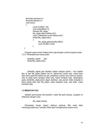 44
#include<iostream.h>
#include<fstream.h>
void main()
{
const int MAX = 80;
char buffer[MAX+1];
ifstream file_objek;
file_objek.open("latihan.txt");
cout<<"Membaca isi file latihan.txtn";
while(!file_objek.eof())
{
file_objek.getline(buffer,MAX);
cout<<buffer<<endl;
}
}
Program pada contoh diatas sama saja dengan contoh program pada
7.2.2. Perbedaannya hanya pada
while(file_objek) dan
while(!file_objek.eof())
while(file_objek) jika diartikan dalam bahasa sehari – hari adalah
jika isi dari file_objek (dalam hal ini, latihan.txt) masih ada, maka baca
satu baris pada file latihan.txt lalu pindahkan pointer satu baris ke bawah.
Jika isi pada baris tersebut tidak ada, maka hentikan loop. Sedangkan
pada while(!file_objek.eof()) dapat diartikan, jika pointer tidak terdapat di
baris paling akhir dari file_objek, maka lanjutkan loop. Jika tidak, maka
hentikan loop.
7.3 MENUTUP FILE
Setelah pemrosesan file berakhir, maka file perlu ditutup. Langkah ini
dilakukan dengan cara
file_objek.close();
Pemakaian fungsi close() sifatnya optional. Bila anda tidak
mempergunakannya, compiler tidak akan mengeluarkan pesan error.
 