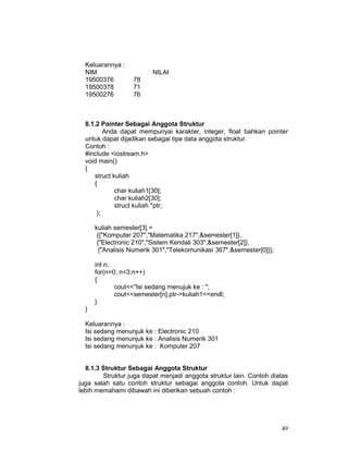 49
Keluarannya :
NIM NILAI
19500376 78
19500378 71
19500276 76
8.1.2 Pointer Sebagai Anggota Struktur
Anda dapat mempunyai karakter, integer, float bahkan pointer
untuk dapat dijadikan sebagai tipe data anggota struktur.
Contoh :
#include <iostream.h>
void main()
{
struct kuliah
{
char kuliah1[30];
char kuliah2[30];
struct kuliah *ptr;
};
kuliah semester[3] =
{{"Komputer 207","Matematika 217",&semester[1]},
{"Electronic 210","Sistem Kendali 303",&semester[2]},
{"Analisis Numerik 301","Telekomunikasi 367",&semester[0]}};
int n;
for(n=0; n<3;n++)
{
cout<<"Isi sedang menujuk ke : ";
cout<<semester[n].ptr->kuliah1<<endl;
}
}
Keluarannya :
Isi sedang menunjuk ke : Electronic 210
Isi sedang menunjuk ke : Analisis Numerik 301
Isi sedang menunjuk ke : Komputer 207
8.1.3 Struktur Sebagai Anggota Struktur
Struktur juga dapat menjadi anggota struktur lain. Contoh diatas
juga salah satu contoh struktur sebagai anggota contoh. Untuk dapat
lebih memahami dibawah ini diberikan sebuah contoh :
 
