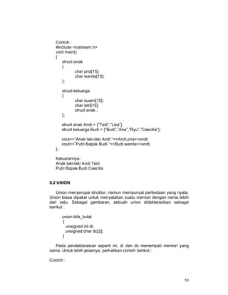 50
Contoh :
#include <iostream.h>
void main()
{
struct anak
{
char pria[15];
char wanita[15];
};
struct keluarga
{
char suami[15];
char istri[15];
struct anak ;
};
struct anak Andi = {“Tedi”,”Lisa”}
struct keluarga Budi = {“Budi”,”Ana”,”Ryu”,”Caecilia”};
cout<<”Anak laki-laki Andi “<<Andi.pria<<endl;
cout<<”Putri Bapak Budi “<<Budi.wanita<<endl;
};
Keluarannya :
Anak laki-laki Andi Tedi
Putri Bapak Budi Caecilia
8.2 UNION
Union menyerupai struktur, namun mempunyai perbedaan yang nyata.
Union biasa dipakai untuk menyatakan suatu memori dengan nama lebih
dari satu. Sebagai gambaran, sebuah union dideklarasikan sebagai
berikut :
union bila_bulat
{
unsigned int di;
unsigned char dc[2];
}
Pada pendeklarasian seperti ini, di dan dc menempati memori yang
sama. Untuk lebih jelasnya, perhatikan contoh berikut :
Contoh :
 