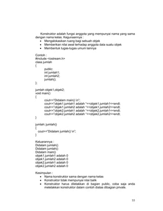 55
Konstruktor adalah fungsi anggota yang mempunyai nama yang sama
dengan nama kelas. Kegunaannya :
• Mengalokasikan ruang bagi sebuah objek
• Memberikan nilai awal terhadap anggota data suatu objek
• Membentuk tugas-tugas umum lainnya
Contoh :
#include <iostream.h>
class jumlah
{
public:
int jumlah1;
int jumlah2;
jumlah();
};
jumlah objek1,objek2;
void main()
{
cout<<”Didalam main() n”;
cout<<”objek1.jumlah1 adalah “<<objek1.jumlah1<<endl;
cout<<”objek1.jumlah2 adalah “<<objek1.jumlah2<<endl;
cout<<”objek2.jumlah1 adalah “<<objek2.jumlah1<<endl;
cout<<”objek2.jumlah2 adalah “<<objek2.jumlah2<<endl;
}
jumlah::jumlah()
{
cout<<”Didalam jumlah() n”;
}
Keluarannya :
Didalam jumlah()
Didalam jumlah()
Didalam main()
objek1.jumlah1 adalah 0
objek1.jumlah2 adalah 0
objek2.jumlah1 adalah 0
objek2.jumlah2 adalah 0
Kesimpulan :
• Nama konstruktor sama dengan nama kelas
• Konstruktor tidak mempunyai nilai balik
• Konstruktor harus diletakkan di bagian public, coba saja anda
meletakkan konstruktor dalam contoh diatas dibagian private.
 