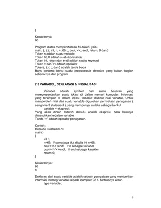 6
}
Keluarannya:
66
Program diatas memperlihatkan 15 token, yaitu
main, (, ), {, int, n, =, 66, ;, cout, <<, endl, return, 0 dan }
Token n adalah suatu variable
Token 66,0 adalah suatu konstanta
Token int, return dan endl adalah suatu keyword
Token = dan << adalah operator
Token(, ), {, ;, dan } adalah tanda baca
Baris pertama berisi suatu prepocessor directive yang bukan bagian
sebenarnya dari program
2.5 VARIABEL, DEKLARASI & INISIALISASI
Variabel adalah symbol dari suatu besaran yang
merepresentasikan suatu lokasi di dalam memori komputer. Informasi
yang tersimpan di dalam lokasi tersebut disebut nilai variable. Untuk
memperoleh nilai dari suatu variable digunakan pernyataan penugasan (
assignment statement ), yang mempunyai sintaks sebagai berikut
variable = ekspresi ;
Yang akan diolah terlebih dahulu adalah ekspresi, baru hasilnya
dimasukkan kedalam variable
Tanda “=” adalah operator penugasan.
Contoh :
#include <iostream.h>
main()
{
int n;
n=66; // sama juga jika ditulis int n=66;
cout<<n<<endl; // n sebagai variabel
cout<<’n’<<endl; // end sebagai karakter
return 0;
}
Keluarannya :
66
n
Deklarasi dari suatu variable adalah sebuah pernyataan yang memberikan
informasi tentang variable kepada compiler C++. Sintaksnya adlah
type variable ;
 