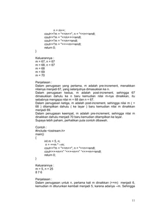 n = m++;
cout<<"m = "<<m<<", n = "<<n<<endl;
cout<<"m = "<<m++<<endl;
cout<<"m = "<<m<<endl;
cout<<"m = "<<++m<<endl;
return 0;
}
Keluarannya :
m = 67, n = 67
m = 68, n = 67
m = 68
m = 69
m = 70
Penjelasan :
Dalam penugasan yang pertama, m adalah pre-increment, menaikkan
nilainya menjadi 67, yang selanjutnya dimasukkan ke n.
Dalam penugasan kedua, m adalah post-increment, sehingga 67
dimasukkan dahulu ke n baru kemudian nilai m-nya dinaikkan, itu
sebabnya mengapa nilai m = 68 dan n = 67.
Dalam penugasan ketiga, m adalah post-increment, sehingga nilai m ( =
68 ) ditampilkan dahulu ( ke layar ) baru kemudian nilai m dinaikkan
menjadi 69.
Dalam penugasan keempat, m adalah pre-increment, sehingga nilai m
dinaikkan dahulu menjadi 70 baru kemudian ditampilkan ke layar.
Supaya lebih paham, perhatikan pula contoh dibawah.
Contoh :
#include <iostream.h>
main()
{
int m = 5, n;
n = ++m * --m;
cout<<"m = "<<m<<", n = "<<n<<endl;
cout<<++m<<” “<<++m<<” “<<++m<<endl;
return 0;
}
Keluarannya :
m = 5, n = 25
876
Penjelasan :
Dalam penugasan untuk n, pertama kali m dinaikkan (++m) menjadi 6,
kemudian m diturunkan kembali menjadi 5, karena adanya --m. Sehingga

11

 