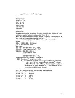 cout<<"~"<<m<<" = "<<~m<<endl;
}
Keluarannya :
82 << 2 = 328
82 >> 2 = 20
82 & 26 = 18
82 | 26 = 90
82 ^ 26 = 72
~82 = 83
Penjelasan :
Nilai keluaran diatas, tergantung dari jenis compiler yang digunakan. Hasil
diatas merupakan keluaran dari compiler Turbo C++.
Pada Turbo C++ besar dari integer adalah 2 byte atau sama dengan 16
bit, untuk mengetahuinya digunakan perintah
cout<<sizeof(int)<<endl; // Untuk mengetahui besar dari int
Maka :
8210 = 00000000010100102 dan
2610 = 00000000000110102
Sehingga :
82 << 2
00000001010010002 = 32810
82 >> 2
00000000000101002 = 2010
82 & 26
00000000010100102
00000000000110102
------------------------------------------ &

00000000000100102 = 1810
dan begitu juga untuk operasi OR dan XOR.
~82
digunakan 2’s complement, yaitu
8210 = 00000000010100102 lalu dinegasikan tiap bitnya menjadi
11111111101011012 kemudian LSB ditambah 1 menjadi
1111111110101110 = 6545410 nilai ini melebihi jangkauan
maksimum int yang berkisar di -32768 sampai 32767,
sehingga nilai yang keluar yaitu 83.
Cara lain penulisan dengan menggunakan operator bitwise :
m = m << n
m <<= n
m = m >> n
m >>= n
m=m&n
m &= n
m=m|n
m |= n
m=m^n
m ^= n

13

 