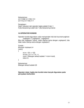 Keluarannya :
(m>=0 && m<=150)
0
(m>=0 || m<=150)
1
Penjelasan :
Hasil / keluaran dari operator logika adalah 0 dan 1.
0 jika keluarannya salah dan 1 jika keluarannya benar.
3.6 OPERATOR KONDISI
Operator kondisi digunakan untuk memperoleh nilai dari dua kemungkinan
ungkapan1 ? ungkapan2 : ungkapan3
Bila nilai ungkapan1 benar, maka nilainya sama dengan ungkapan2, bila
tidak maka nilainya sama dengan ungkapan3
Contoh :
#include <iostream.h>
main()
{
int m = 26, n = 82;
int min = m < n ? m : n;
cout<<”Bilangan terkecil adalah “<<min<<endl;
return 0;
}
Keluarannya :
Bilangan terkecil adalah 26

Operator relasi, logika dan kondisi akan banyak digunakan pada
pernyataan berkondisi

15

 