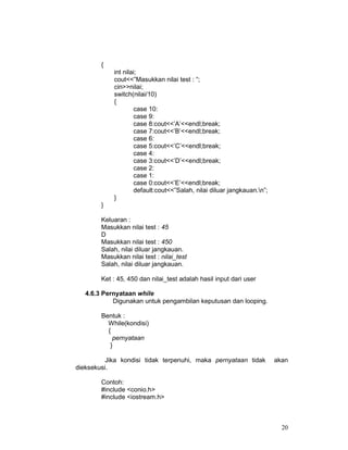 {
int nilai;
cout<<”Masukkan nilai test : “;
cin>>nilai;
switch(nilai/10)
{
case 10:
case 9:
case 8:cout<<’A’<<endl;break;
case 7:cout<<’B’<<endl;break;
case 6:
case 5:cout<<’C’<<endl;break;
case 4:
case 3:cout<<’D’<<endl;break;
case 2:
case 1:
case 0:cout<<’E’<<endl;break;
default:cout<<”Salah, nilai diluar jangkauan.n”;
}
}
Keluaran :
Masukkan nilai test : 45
D
Masukkan nilai test : 450
Salah, nilai diluar jangkauan.
Masukkan nilai test : nilai_test
Salah, nilai diluar jangkauan.
Ket : 45, 450 dan nilai_test adalah hasil input dari user
4.6.3 Pernyataan while
Digunakan untuk pengambilan keputusan dan looping.
Bentuk :
While(kondisi)
{
pernyataan
}
Jika kondisi tidak terpenuhi, maka pernyataan tidak
dieksekusi.

akan

Contoh:
#include <conio.h>
#include <iostream.h>

20

 