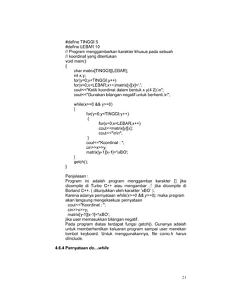 #define TINGGI 5
#define LEBAR 10
// Program menggambarkan karakter khusus pada sebuah
// koordinat yang ditentukan
void main()
{
char matrix[TINGGI][LEBAR];
int x,y;
for(y=0;y<TINGGI;y++)
for(x=0;x<LEBAR;x++)matrix[y][x]='.';
cout<<"Ketik koordinat dalam bentuk x y(4 2).n";
cout<<"Gunakan bilangan negatif untuk berhenti.n";
while(x>=0 && y>=0)
{
for(y=0;y<TINGGI;y++)
{
for(x=0;x<LEBAR;x++)
cout<<matrix[y][x];
cout<<"nn";
}
cout<<"Koordinat : ";
cin>>x>>y;
matrix[y-1][x-1]='xBO';
}
getch();
}
Penjelasan :
Program ini adalah program menggambar karakter [] jika
dicompile di Turbo C++ atau mengambar ♂ jika dicompile di
Borland C++. ( ditunjukkan oleh karakter ’xBO’ ).
Karena adanya pernyataan while(x>=0 && y>=0), maka program
akan langsung mengeksekusi pernyataan
cout<<"Koordinat : ";
cin>>x>>y;
matrix[y-1][x-1]='xBO';
jika user memasukkan bilangan negatif.
Pada program diatas terdapat fungsi getch(). Gunanya adalah
untuk memberhentikan keluaran program sampai user menekan
tombol keyboard. Untuk menggunakannya, file conio.h harus
diinclude.
4.6.4 Pernyataan do…while

21

 