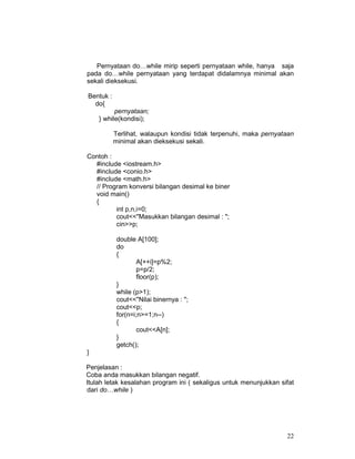 Pernyataan do…while mirip seperti pernyataan while, hanya saja
pada do…while pernyataan yang terdapat didalamnya minimal akan
sekali dieksekusi.
Bentuk :
do{
pernyataan;
} while(kondisi);
Terlihat, walaupun kondisi tidak terpenuhi, maka pernyataan
minimal akan dieksekusi sekali.
Contoh :
#include <iostream.h>
#include <conio.h>
#include <math.h>
// Program konversi bilangan desimal ke biner
void main()
{
int p,n,i=0;
cout<<"Masukkan bilangan desimal : ";
cin>>p;
double A[100];
do
{
A[++i]=p%2;
p=p/2;
floor(p);
}
while (p>1);
cout<<"Nilai binernya : ";
cout<<p;
for(n=i;n>=1;n--)
{
cout<<A[n];
}
getch();
}
Penjelasan :
Coba anda masukkan bilangan negatif.
Itulah letak kesalahan program ini ( sekaligus untuk menunjukkan sifat
dari do…while )

22

 
