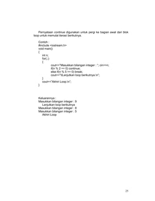Pernyataan continue digunakan untuk pergi ke bagian awal dari blok
loop untuk memulai iterasi berikutnya.
Contoh :
#include <iostream.h>
void main()
{
int n;
for(;;)
{
cout<<”Masukkan bilangan integer : “; cin>>n;
if(n % 2 == 0) continue;
else if(n % 5 == 0) break;
cout<<”tLanjutkan loop berikutnya.n”;
}
cout<<”Akhiri Loop.n”;
}

Keluarannya :
Masukkan bilangan integer : 9
Lanjutkan loop berikutnya
Masukkan bilangan integer : 8
Masukkan bilangan integer : 5
Akhiri Loop

25

 
