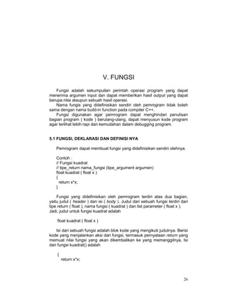V. FUNGSI
Fungsi adalah sekumpullan perintah operasi program yang dapat
menerima argumen input dan dapat memberikan hasil output yang dapat
berupa nilai ataupun sebuah hasil operasi.
Nama fungis yang didefinisikan sendiri oleh pemrogram tidak boleh
sama dengan nama build-in function pada compiler C++.
Fungsi digunakan agar pemrogram dapat menghindari penulisan
bagian program ( kode ) berulang-ulang, dapat menyusun kode program
agar terlihat lebih rapi dan kemudahan dalam debugging program.
5.1 FUNGSI, DEKLARASI DAN DEFINISI NYA
Pemrogram dapat membuat fungsi yang didefinisikan sendiri olehnya.
Contoh :
// Fungsi kuadrat
// tipe_return nama_fungsi (tipe_argument argumen)
float kuadrat ( float x )
{
return x*x;
}
Fungsi yang didefinisikan oleh pemrogram terdiri atas dua bagian,
yaitu judul ( header ) dan isi ( body ). Judul dari sebuah fungsi terdiri dari
tipe return ( float ), nama fungsi ( kuadrat ) dan list parameter ( float x ).
Jadi, judul untuk fungsi kuadrat adalah
float kuadrat ( float x )
Isi dari sebuah fungsi adalah blok kode yang mengikuti judulnya. Berisi
kode yang menjalankan aksi dari fungsi, termasuk pernyataan return yang
memuat nilai fungsi yang akan dikembalikan ke yang memanggilnya, Isi
dari fungsi kuadrat() adalah
{
return x*x;

26

 