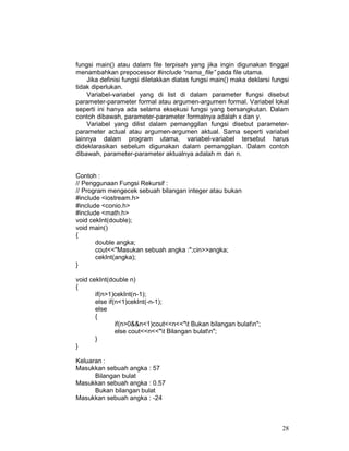 fungsi main() atau dalam file terpisah yang jika ingin digunakan tinggal
menambahkan prepocessor #include “nama_file” pada file utama.
Jika definisi fungsi diletakkan diatas fungsi main() maka deklarsi fungsi
tidak diperlukan.
Variabel-variabel yang di list di dalam parameter fungsi disebut
parameter-parameter formal atau argumen-argumen formal. Variabel lokal
seperti ini hanya ada selama eksekusi fungsi yang bersangkutan. Dalam
contoh dibawah, parameter-parameter formalnya adalah x dan y.
Variabel yang dilist dalam pemanggilan fungsi disebut parameterparameter actual atau argumen-argumen aktual. Sama seperti variabel
lainnya dalam program utama, variabel-variabel tersebut harus
dideklarasikan sebelum digunakan dalam pemanggilan. Dalam contoh
dibawah, parameter-parameter aktualnya adalah m dan n.
Contoh :
// Penggunaan Fungsi Rekursif :
// Program mengecek sebuah bilangan integer atau bukan
#include <iostream.h>
#include <conio.h>
#include <math.h>
void cekInt(double);
void main()
{
double angka;
cout<<"Masukan sebuah angka :";cin>>angka;
cekInt(angka);
}
void cekInt(double n)
{
if(n>1)cekInt(n-1);
else if(n<1)cekInt(-n-1);
else
{
if(n>0&&n<1)cout<<n<<"t Bukan bilangan bulatn";
else cout<<n<<"t Bilangan bulatn";
}
}
Keluaran :
Masukkan sebuah angka : 57
Bilangan bulat
Masukkan sebuah angka : 0.57
Bukan bilangan bulat
Masukkan sebuah angka : -24

28

 