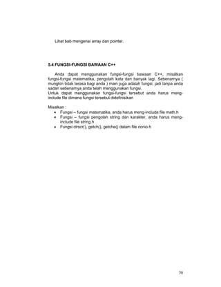 Lihat bab mengenai array dan pointer.

5.4 FUNGSI-FUNGSI BAWAAN C++
Anda dapat menggunakan fungsi-fungsi bawaan C++, misalkan
fungsi-fungsi matematika, pengolah kata dan banyak lagi. Sebenarnya (
mungkin tidak terasa bagi anda ) main juga adalah fungsi, jadi tanpa anda
sadari sebenarnya anda telah menggunakan fungsi.
Untuk dapat menggunakan fungsi-fungsi tersebut anda harus menginclude file dimana fungsi tersebut didefinisikan
Misalkan :
• Fungsi – fungsi matematika, anda harus meng-include file math.h
• Fungsi – fungsi pengolah string dan karakter, anda harus menginclude file string.h
• Fungsi clrscr(), getch(), getche() dalam file conio.h

30

 