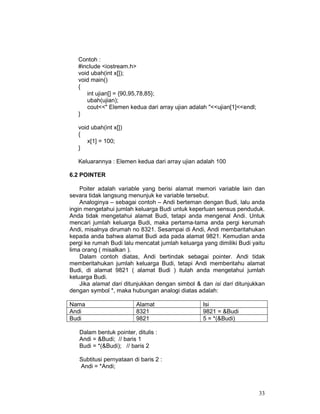 Contoh :
#include <iostream.h>
void ubah(int x[]);
void main()
{
int ujian[] = {90,95,78,85};
ubah(ujian);
cout<<" Elemen kedua dari array ujian adalah "<<ujian[1]<<endl;
}
void ubah(int x[])
{
x[1] = 100;
}
Keluarannya : Elemen kedua dari array ujian adalah 100
6.2 POINTER
Poiter adalah variable yang berisi alamat memori variable lain dan
sevara tidak langsung menunjuk ke variable tersebut.
Analoginya – sebagai contoh – Andi berteman dengan Budi, lalu anda
ingin mengetahui jumlah keluarga Budi untuk keperluan sensus penduduk.
Anda tidak mengetahui alamat Budi, tetapi anda mengenal Andi. Untuk
mencari jumlah keluarga Budi, maka pertama-tama anda pergi kerumah
Andi, misalnya dirumah no 8321. Sesampai di Andi, Andi membaritahukan
kepada anda bahwa alamat Budi ada pada alamat 9821. Kemudian anda
pergi ke rumah Budi lalu mencatat jumlah keluarga yang dimiliki Budi yaitu
lima orang ( misalkan ).
Dalam contoh diatas, Andi bertindak sebagai pointer. Andi tidak
memberitahukan jumlah keluarga Budi, tetapi Andi memberitahu alamat
Budi, di alamat 9821 ( alamat Budi ) itulah anda mengetahui jumlah
keluarga Budi.
Jika alamat dari ditunjukkan dengan simbol & dan isi dari ditunjukkan
dengan symbol *, maka hubungan analogi diatas adalah:
Nama
Andi
Budi

Alamat
8321
9821

Isi
9821 = &Budi
5 = *(&Budi)

Dalam bentuk pointer, ditulis :
Andi = &Budi; // baris 1
Budi = *(&Budi); // baris 2
Subtitusi pernyataan di baris 2 :
Andi = *Andi;

33

 