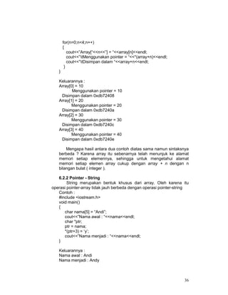 for(n=0;n<4;n++)
{
cout<<”Array[“<<n<<”] = “<<array[n]<<endl;
cout<<”tMenggunakan pointer = “<<*(array+n)<<endl;
cout<<”tDisimpan dalam “<<array+n<<endl;
}
}
Keluarannya :
Array[0] = 10
Menggunakan pointer = 10
Disimpan dalam 0xdb72408
Array[1] = 20
Menggunakan pointer = 20
Disimpan dalam 0xdb7240a
Array[2] = 30
Menggunakan pointer = 30
Disimpan dalam 0xdb7240c
Array[3] = 40
Menggunakan pointer = 40
Disimpan dalam 0xdb7240e
Mengapa hasil antara dua contoh diatas sama namun sintaksnya
berbeda ? Karena array itu sebenarnya telah menunjuk ke alamat
memori setiap elemennya, sehingga untuk mengetahui alamat
memori setiap elemen array cukup dengan array + n dengan n
bilangan bulat ( integer ).
6.2.2 Pointer - String
String merupakan bentuk khusus dari array. Oleh karena itu
operasi pointer-array tidak jauh berbeda dengan operasi pointer-string
Contoh :
#include <iostream.h>
void main()
{
char nama[5] = “Andi”;
cout<<”Nama awal : “<<nama<<endl;
char *ptr;
ptr = nama;
*(ptr+3) = ‘y’;
cout<<”Nama menjadi : “<<nama<<endl;
}
Keluarannya :
Nama awal : Andi
Nama menjadi : Andy

36

 