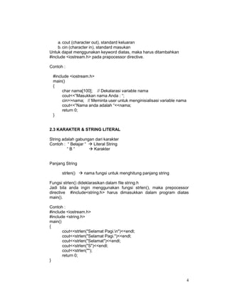 a. cout (character out), standard keluaran
b. cin (character in), standard masukan
Untuk dapat menggunakan keyword diatas, maka harus ditambahkan
#include <iostream.h> pada prapocessor directive.
Contoh :
#include <iostream.h>
main()
{
char nama[100]; // Dekalarasi variable nama
cout<<”Masukkan nama Anda : “;
cin>>nama; // Meminta user untuk menginisialisasi variable nama
cout<<”Nama anda adalah “<<nama;
return 0;
}
2.3 KARAKTER & STRING LITERAL
String adalah gabungan dari karakter
Contoh : “ Belajar “
Literal String
“B“
Karakter
Panjang String
strlen()

nama fungsi untuk menghitung panjang string

Fungsi strlen() dideklarasikan dalam file string.h
Jadi bila anda ingin menggunakan fungsi strlen(), maka prepocessor
directive #include<string.h> harus dimasukkan dalam program diatas
main().
Contoh :
#include <iostream.h>
#include <string.h>
main()
{
cout<<strlen("Selamat Pagi.n")<<endl;
cout<<strlen("Selamat Pagi.")<<endl;
cout<<strlen("Selamat")<<endl;
cout<<strlen("S")<<endl;
cout<<strlen("");
return 0;
}

4

 