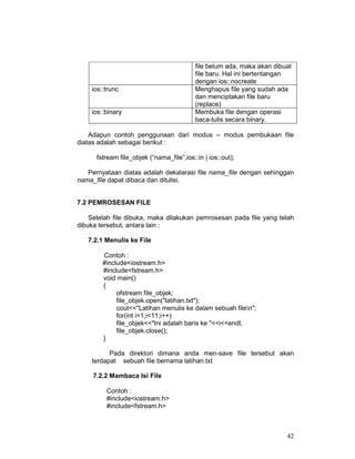 ios::trunc
ios::binary

file belum ada, maka akan dibuat
file baru. Hal ini bertentangan
dengan ios::nocreate
Menghapus file yang sudah ada
dan menciptakan file baru
(replace)
Membuka file dengan operasi
baca-tulis secara binary.

Adapun contoh penggunaan dari modus – modus pembukaan file
diatas adalah sebagai berikut :
fstream file_objek (“nama_file”,ios::in | ios::out);
Pernyataan diatas adalah dekalarasi file nama_file dengan sehinggan
nama_file dapat dibaca dan ditulisi.
7.2 PEMROSESAN FILE
Setelah file dibuka, maka dilakukan pemrosesan pada file yang telah
dibuka tersebut, antara lain :
7.2.1 Menulis ke File
Contoh :
#include<iostream.h>
#include<fstream.h>
void main()
{
ofstream file_objek;
file_objek.open("latihan.txt");
cout<<"Latihan menulis ke dalam sebuah filen";
for(int i=1;i<11;i++)
file_objek<<"Ini adalah baris ke "<<i<<endl;
file_objek.close();
}
Pada direktori dimana anda men-save file tersebut akan
terdapat sebuah file bernama latihan.txt
7.2.2 Mambaca Isi File
Contoh :
#include<iostream.h>
#include<fstream.h>

42

 