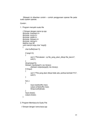 Dibawah ini diberikan contoh – contoh penggunaan operasi file pada
suatu system operasi.
Contoh :
1. Program menyalin suatu file
// Simpan dengan nama cp.cpp
#include <iostream.h>
#include <conio.h>
#include <stdlib.h>
#include <fstream.h>
#include <string.h>
#define max 80
void main(int argc,char *argv[])
{
char buffer[max+1];
if (argc!=3)
{
cerr<<"Pemakaian : cp file_yang_akan_dikopi file_barun";
exit(1);
}
strupr(argv[1]);
ifstream input(argv[1], ios::binary);
ofstream output(argv[2], ios::binary);
if (!input)
{
cerr<<"File yang akan dikopi tidak ada, periksa kembali !!!n";
exit(1);
}
for(;;)
{
input.read(buffer,max);
output.write(buffer,max);
if(input.eof())break;
}
input.close();
output.close();
}
2. Program Membaca Isi Suatu File
// Simpan dengan nama baca.cpp

45

 