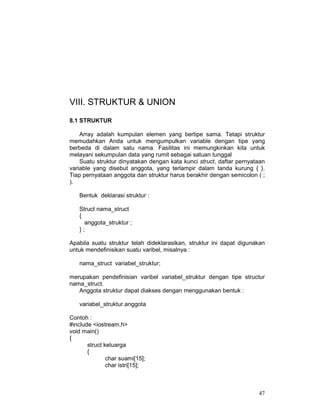 VIII. STRUKTUR & UNION
8.1 STRUKTUR
Array adalah kumpulan elemen yang bertipe sama. Tetapi struktur
memudahkan Anda untuk mengumpulkan variable dengan tipe yang
berbeda di dalam satu nama. Fasilitas ini memungkinkan kita untuk
melayani sekumpulan data yang rumit sebagai satuan tunggal
Suatu struktur dinyatakan dengan kata kunci struct, daftar pernyataan
variable yang disebut anggota, yang terlampir dalam tanda kurung { }.
Tiap pernyataan anggota dan struktur harus berakhir dengan semicolon ( ;
).
Bentuk deklarasi struktur :
Struct nama_struct
{
anggota_struktur ;
};
Apabila suatu struktur telah dideklarasikan, struktur ini dapat digunakan
untuk mendefinisikan suatu varibel, misalnya :
nama_struct variabel_struktur;
merupakan pendefinisian varibel variabel_struktur dengan tipe structur
nama_struct.
Anggota struktur dapat diakses dengan menggunakan bentuk :
variabel_struktur.anggota
Contoh :
#include <iostream.h>
void main()
{
struct keluarga
{
char suami[15];
char istri[15];

47

 